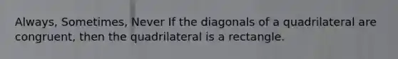 Always, Sometimes, Never If the diagonals of a quadrilateral are congruent, then the quadrilateral is a rectangle.