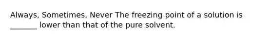 Always, Sometimes, Never The freezing point of a solution is _______ lower than that of the pure solvent.