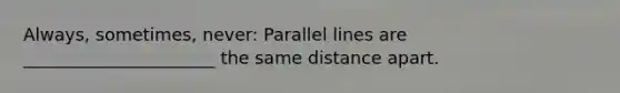 Always, sometimes, never: Parallel lines are ______________________ the same distance apart.