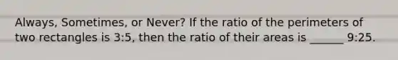 Always, Sometimes, or Never? If the ratio of the perimeters of two rectangles is 3:5, then the ratio of their areas is ______ 9:25.