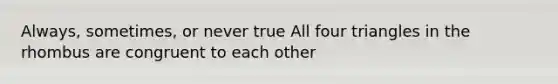 Always, sometimes, or never true All four triangles in the rhombus are congruent to each other