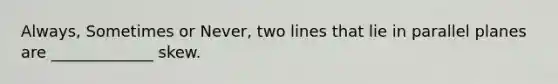 Always, Sometimes or Never, two lines that lie in parallel planes are _____________ skew.