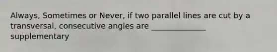 Always, Sometimes or Never, if two parallel lines are cut by a transversal, consecutive angles are ______________ supplementary