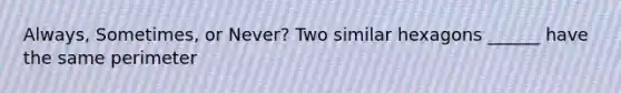 Always, Sometimes, or Never? Two similar hexagons ______ have the same perimeter