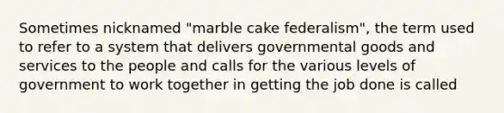 Sometimes nicknamed "marble cake federalism", the term used to refer to a system that delivers governmental goods and services to the people and calls for the various levels of government to work together in getting the job done is called