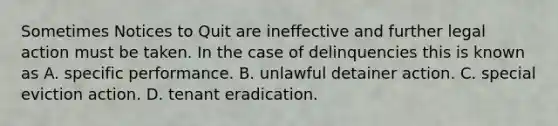 Sometimes Notices to Quit are ineffective and further legal action must be taken. In the case of delinquencies this is known as A. specific performance. B. unlawful detainer action. C. special eviction action. D. tenant eradication.