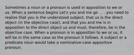 Sometimes a noun or a pronoun is used in apposition to we or us. When a sentence begins Let's you and me go . . . you need to realize that you is the understood subject, that us is the direct object (in the objective case), and that you and me is in apposition to the direct object us and must, therefore, be in the objective case. When a pronoun is in apposition to we or us, it will be in the same case as the pronoun it follows. A subject or a predicate noun would take a nominative-case appositive pronoun.