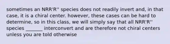 sometimes an NRR'R'' species does not readily invert and, in that case, it is a chiral center. however, these cases can be hard to determine, so in this class, we will simply say that all NRR'R'' species _______ interconvert and are therefore not chiral centers unless you are told otherwise