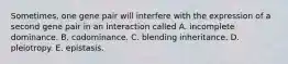 Sometimes, one gene pair will interfere with the expression of a second gene pair in an interaction called A. incomplete dominance. B. codominance. C. blending inheritance. D. pleiotropy. E. epistasis.