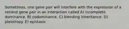 Sometimes, one gene pair will interfere with the expression of a second gene pair in an interaction called A) incomplete dominance. B) codominance. C) blending inheritance. D) pleiotropy. E) epistasis