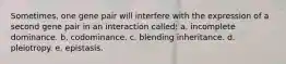 Sometimes, one gene pair will interfere with the expression of a second gene pair in an interaction called: a. incomplete dominance. b. codominance. c. blending inheritance. d. pleiotropy. e. epistasis.