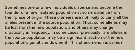 Sometimes one or a few individuals disperse and become the founder of a new, isolated population at some distance from their place of origin. These pioneers are not likely to carry all the alleles present in the source population. Thus, some alleles may be lost from the new population, and others may change drastically in frequency. In some cases, previously rare alleles in the source population may be a significant fraction of the new population's genetic endowment. This phenomenon is called?