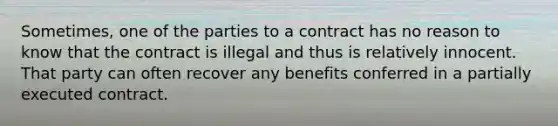 Sometimes, one of the parties to a contract has no reason to know that the contract is illegal and thus is relatively innocent. That party can often recover any benefits conferred in a partially executed contract.