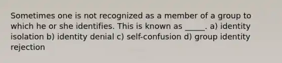 Sometimes one is not recognized as a member of a group to which he or she identifies. This is known as _____. a) identity isolation b) identity denial c) self-confusion d) group identity rejection