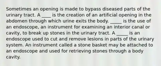 Sometimes an opening is made to bypass diseased parts of the urinary tract. A ____ is the creation of an artificial opening in the abdomen through which urine exits the body. _____ is the use of an endoscope, an instrument for examining an interior canal or cavity, to break up stones in the urinary tract. A _____ is an endoscope used to cut and remove lesions in parts of the urinary system. An instrument called a stone basket may be attached to an endoscope and used for retrieving stones through a body cavity.