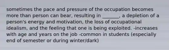 sometimes the pace and pressure of the occupation becomes more than person can bear, resulting in _______, a depletion of a person's energy and motivation, the loss of occupational idealism, and the feeling that one is being exploited. -increases with age and years on the job -common in students (especially end of semester or during winter/dark)