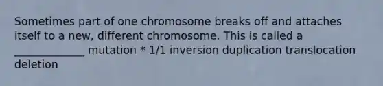 Sometimes part of one chromosome breaks off and attaches itself to a new, different chromosome. This is called a _____________ mutation * 1/1 inversion duplication translocation deletion