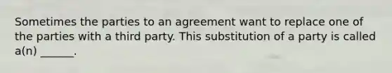 Sometimes the parties to an agreement want to replace one of the parties with a third party. This substitution of a party is called a(n) ______.