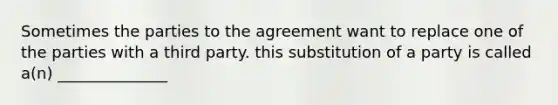 Sometimes the parties to the agreement want to replace one of the parties with a third party. this substitution of a party is called a(n) ______________