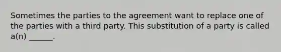 Sometimes the parties to the agreement want to replace one of the parties with a third party. This substitution of a party is called a(n) ______.