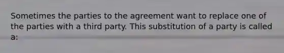 Sometimes the parties to the agreement want to replace one of the parties with a third party. This substitution of a party is called a: