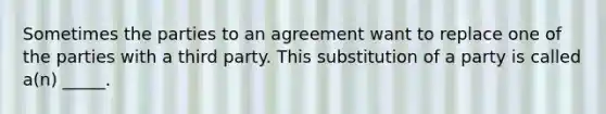 Sometimes the parties to an agreement want to replace one of the parties with a third party. This substitution of a party is called a(n) _____.