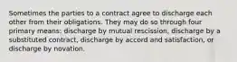 Sometimes the parties to a contract agree to discharge each other from their obligations. They may do so through four primary means: discharge by mutual rescission, discharge by a substituted contract, discharge by accord and satisfaction, or discharge by novation.