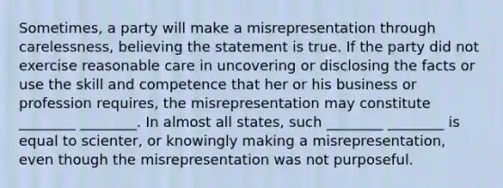 Sometimes, a party will make a misrepresentation through carelessness, believing the statement is true. If the party did not exercise reasonable care in uncovering or disclosing the facts or use the skill and competence that her or his business or profession requires, the misrepresentation may constitute ________ ________. In almost all states, such ________ ________ is equal to scienter, or knowingly making a misrepresentation, even though the misrepresentation was not purposeful.