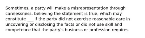 Sometimes, a party will make a misrepresentation through carelessness, believing the statement is true, which may constitute ___ if the party did not exercise reasonable care in uncovering or disclosing the facts or did not use skill and competence that the party's business or profession requires