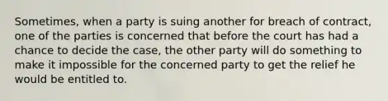 Sometimes, when a party is suing another for breach of contract, one of the parties is concerned that before the court has had a chance to decide the case, the other party will do something to make it impossible for the concerned party to get the relief he would be entitled to.