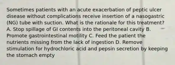 Sometimes patients with an acute exacerbation of peptic ulcer disease without complications receive insertion of a nasogastric (NG) tube with suction. What is the rationale for this treatment? A. Stop spillage of GI contents into the peritoneal cavity B. Promote gastrointestinal motility C. Feed the patient the nutrients missing from the lack of ingestion D. Remove stimulation for hydrochloric acid and pepsin secretion by keeping the stomach empty