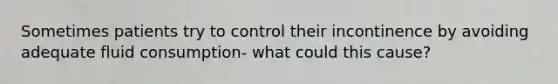 Sometimes patients try to control their incontinence by avoiding adequate fluid consumption- what could this cause?