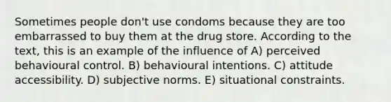 Sometimes people don't use condoms because they are too embarrassed to buy them at the drug store. According to the text, this is an example of the influence of A) perceived behavioural control. B) behavioural intentions. C) attitude accessibility. D) subjective norms. E) situational constraints.