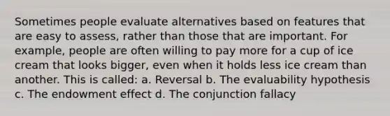 Sometimes people evaluate alternatives based on features that are easy to assess, rather than those that are important. For example, people are often willing to pay more for a cup of ice cream that looks bigger, even when it holds less ice cream than another. This is called: a. Reversal b. The evaluability hypothesis c. The endowment effect d. The conjunction fallacy