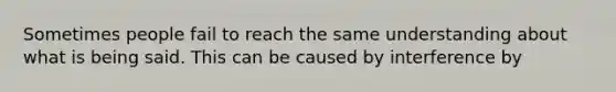 Sometimes people fail to reach the same understanding about what is being said. This can be caused by interference by