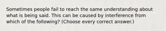 Sometimes people fail to reach the same understanding about what is being said. This can be caused by interference from which of the following? (Choose every correct answer.)