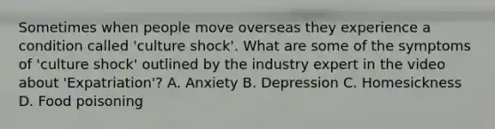 Sometimes when people move overseas they experience a condition called 'culture shock'. What are some of the symptoms of 'culture shock' outlined by the industry expert in the video about 'Expatriation'? A. Anxiety B. Depression C. Homesickness D. Food poisoning