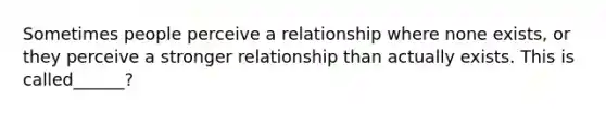 Sometimes people perceive a relationship where none exists, or they perceive a stronger relationship than actually exists. This is called______?