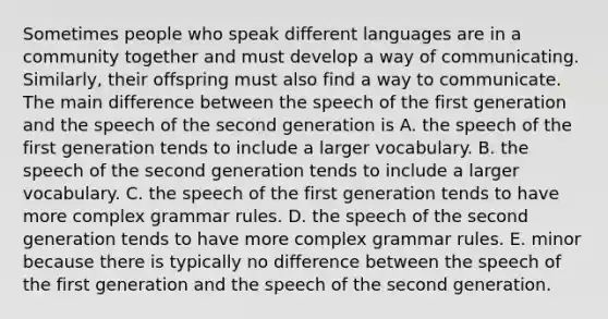 Sometimes people who speak different languages are in a community together and must develop a way of communicating. Similarly, their offspring must also find a way to communicate. The main difference between the speech of the first generation and the speech of the second generation is A. the speech of the first generation tends to include a larger vocabulary. B. the speech of the second generation tends to include a larger vocabulary. C. the speech of the first generation tends to have more complex grammar rules. D. the speech of the second generation tends to have more complex grammar rules. E. minor because there is typically no difference between the speech of the first generation and the speech of the second generation.