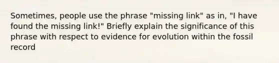 Sometimes, people use the phrase "missing link" as in, "I have found the missing link!" Briefly explain the significance of this phrase with respect to <a href='https://www.questionai.com/knowledge/kl4L0eHhUT-evidence-for-evolution' class='anchor-knowledge'>evidence for evolution</a> within the fossil record