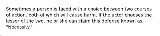 Sometimes a person is faced with a choice between two courses of action, both of which will cause harm. If the actor chooses the lesser of the two, he or she can claim this defense known as "Necessity."