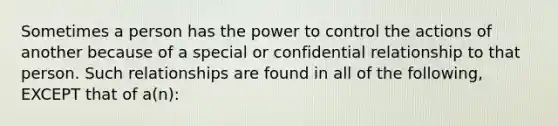 Sometimes a person has the power to control the actions of another because of a special or confidential relationship to that person. Such relationships are found in all of the following, EXCEPT that of a(n):