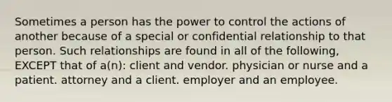 Sometimes a person has the power to control the actions of another because of a special or confidential relationship to that person. Such relationships are found in all of the following, EXCEPT that of a(n): client and vendor. physician or nurse and a patient. attorney and a client. employer and an employee.