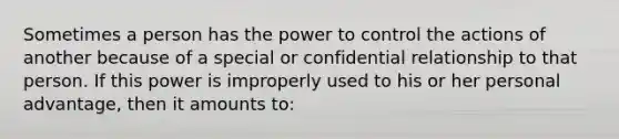 Sometimes a person has the power to control the actions of another because of a special or confidential relationship to that person. If this power is improperly used to his or her personal advantage, then it amounts to: