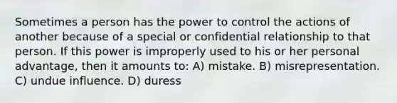 Sometimes a person has the power to control the actions of another because of a special or confidential relationship to that person. If this power is improperly used to his or her personal advantage, then it amounts to: A) mistake. B) misrepresentation. C) undue influence. D) duress