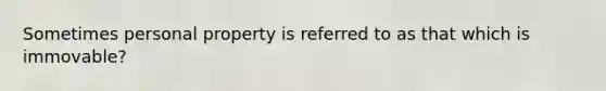 Sometimes personal property is referred to as that which is immovable?