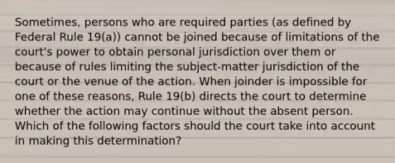 Sometimes, persons who are required parties (as defined by Federal Rule 19(a)) cannot be joined because of limitations of the court's power to obtain personal jurisdiction over them or because of rules limiting the subject-matter jurisdiction of the court or the venue of the action. When joinder is impossible for one of these reasons, Rule 19(b) directs the court to determine whether the action may continue without the absent person. Which of the following factors should the court take into account in making this determination?