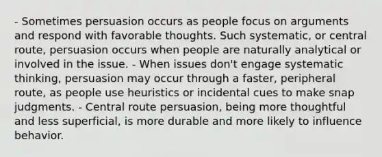 - Sometimes persuasion occurs as people focus on arguments and respond with favorable thoughts. Such systematic, or central route, persuasion occurs when people are naturally analytical or involved in the issue. - When issues don't engage systematic thinking, persuasion may occur through a faster, peripheral route, as people use heuristics or incidental cues to make snap judgments. - Central route persuasion, being more thoughtful and less superficial, is more durable and more likely to influence behavior.