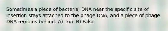 Sometimes a piece of bacterial DNA near the specific site of insertion stays attached to the phage DNA, and a piece of phage DNA remains behind. A) True B) False