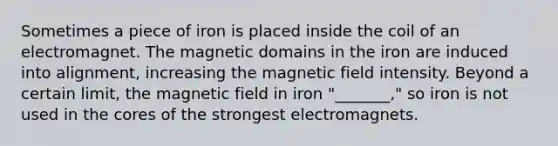 Sometimes a piece of iron is placed inside the coil of an electromagnet. The magnetic domains in the iron are induced into alignment, increasing the magnetic field intensity. Beyond a certain limit, the magnetic field in iron "_______," so iron is not used in the cores of the strongest electromagnets.